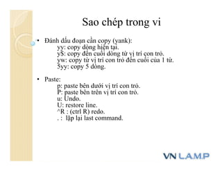 Sao chép trong vi
• Đánh dấu đoạn cần copy (yank):
yy: copy dòng hiện tại.
y$: copy đến cuối dòng từ vị trí con trỏ.
yw: copy từ vị trí con trỏ đến cuối của 1 từ.
5yy: copy 5 dòng.
• Paste:
p: paste bên dưới vị trí con trỏ.
P: paste bên trên vị trí con trỏ.
u: Undo.
U: restore line.
^R : (ctrl R) redo.
. : lặp lại last command.
 