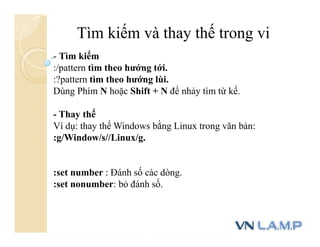 Tìm kiếm và thay thế trong vi
- Tìm kiếm
:/pattern tìm theo hướng tới.
:?pattern tìm theo hướng lùi.
Dùng Phím N hoặc Shift + N để nhảy tìm từ kế.
- Thay thế
Ví dụ: thay thế Windows bằng Linux trong văn bản:
:g/Window/s//Linux/g.
:set number : Đánh số các dòng.
:set nonumber: bỏ đánh số.
 