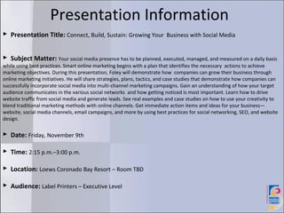 Presentation Information
 Presentation Title: Connect, Build, Sustain: Growing Your Business with Social Media


 Subject Matter: Your social media presence has to be planned, executed, managed, and measured on a daily basis
while using best practices. Smart online marketing begins with a plan that identifies the necessary actions to achieve
marketing objectives. During this presentation, Foley will demonstrate how companies can grow their business through
online marketing initiatives. He will share strategies, plans, tactics, and case studies that demonstrate how companies can
successfully incorporate social media into multi-channel marketing campaigns. Gain an understanding of how your target
audience communicates in the various social networks and how getting noticed is most important. Learn how to drive
website traffic from social media and generate leads. See real examples and case studies on how to use your creativity to
blend traditional marketing methods with online channels. Get immediate action items and ideas for your business—
website, social media channels, email campaigns, and more by using best practices for social networking, SEO, and website
design.

 Date: Friday, November 9th

 Time: 2:15 p.m.–3:00 p.m.

 Location: Loews Coronado Bay Resort – Room TBD

 Audience: Label Printers – Executive Level
 