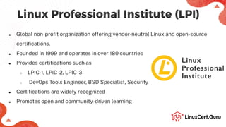 Linux Professional Institute (LPI)
● Global non-proﬁt organization offering vendor-neutral Linux and open-source
certiﬁcations.
● Founded in 1999 and operates in over 180 countries
● Provides certiﬁcations such as
○ LPIC-1, LPIC-2, LPIC-3
○ DevOps Tools Engineer, BSD Specialist, Security
● Certiﬁcations are widely recognized
● Promotes open and community-driven learning
 