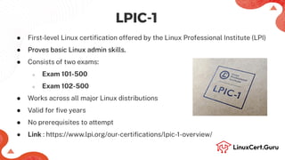 LPIC-1
● First-level Linux certiﬁcation offered by the Linux Professional Institute (LPI)
● Proves basic Linux admin skills.
● Consists of two exams:
○ Exam 101-500
○ Exam 102-500
● Works across all major Linux distributions
● Valid for ﬁve years
● No prerequisites to attempt
● Link : https://www.lpi.org/our-certiﬁcations/lpic-1-overview/
 