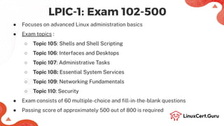 LPIC-1: Exam 102-500
● Focuses on advanced Linux administration basics
● Exam topics :
○ Topic 105: Shells and Shell Scripting
○ Topic 106: Interfaces and Desktops
○ Topic 107: Administrative Tasks
○ Topic 108: Essential System Services
○ Topic 109: Networking Fundamentals
○ Topic 110: Security
● Exam consists of 60 multiple-choice and ﬁll-in-the-blank questions
● Passing score of approximately 500 out of 800 is required
 