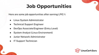 Job Opportunities
Here are some job opportunities after earning LPIC-1:
● Linux System Administrator
● Technical Support Engineer
● DevOps Associate/Engineer (Entry Level)
● System Analyst (Linux Environment)
● Junior Network Administrator
● IT Support Technician
 