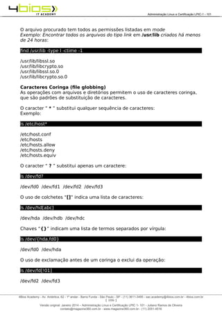 Administração e Certificação LPIC-1 - 101 – Juliano Ramos
O arquivo procurado tem todos as permissões listadas em mode
Exemplo: Encontrar todos os arquivos do tipo link em /usr/lib criados há menos
de 24 horas:
find /usr/lib -type l -ctime -1
/usr/lib/libssl.so
/usr/lib/libcrypto.so
/usr/lib/libssl.so.0
/usr/lib/libcrypto.so.0
Caracteres Coringa (file globbing)
As operações com arquivos e diretórios permitem o uso de caracteres coringa,
que são padrões de substituição de caracteres.
O caracter “ * ” substitui qualquer sequência de caracteres:
Exemplo:
ls /etc/host*
/etc/host.conf
/etc/hosts
/etc/hosts.allow
/etc/hosts.deny
/etc/hosts.equiv
O caracter “ ? ” substitui apenas um caractere:
ls /dev/fd?
/dev/fd0 /dev/fd1 /dev/fd2 /dev/fd3
O uso de colchetes “[]” indica uma lista de caracteres:
ls /dev/hd[abc]
/dev/hda /dev/hdb /dev/hdc
Chaves “{}” indicam uma lista de termos separados por vírgula:
ls /dev/{hda,fd0}
/dev/fd0 /dev/hda
O uso de exclamação antes de um coringa o exclui da operação:
ls /dev/fd[!01]
/dev/fd2 /dev/fd3
[ 106 ]
______________________________________________________________________________________________________________________________________
4Bios Academy - Av. Antártica, 62 - 1º andar - Barra Funda - São Paulo - SP - (11) 3611-3495 - sac.academy@4bios.com.br - 4bios.com.br
_____________________________________________________________________________________________________________________________________________________________________________________________________________________________________________________________________________________________Administração Linux e Certificação LPIC-1 - 101
Versão original: Janeiro 2014 – Administração Linux e Certificação LPIC 1- 101 - Juliano Ramos de Oliveira
contato@magazine360.com.br - www.magazine360.com.br - (11) 2051-4516
 