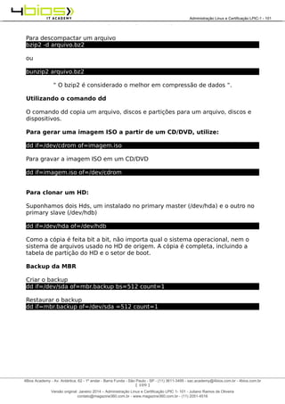 Administração e Certificação LPIC-1 - 101 – Juliano Ramos
Para descompactar um arquivo
bzip2 -d arquivo.bz2
ou
bunzip2 arquivo.bz2
“ O bzip2 é considerado o melhor em compressão de dados “.
Utilizando o comando dd
O comando dd copia um arquivo, discos e partições para um arquivo, discos e
dispositivos.
Para gerar uma imagem ISO a partir de um CD/DVD, utilize:
dd if=/dev/cdrom of=imagem.iso
Para gravar a imagem ISO em um CD/DVD
dd if=imagem.iso of=/dev/cdrom
Para clonar um HD:
Suponhamos dois Hds, um instalado no primary master (/dev/hda) e o outro no
primary slave (/dev/hdb)
dd if=/dev/hda of=/dev/hdb
Como a cópia é feita bit a bit, não importa qual o sistema operacional, nem o
sistema de arquivos usado no HD de origem. A cópia é completa, incluindo a
tabela de partição do HD e o setor de boot.
Backup da MBR
Criar o backup
dd if=/dev/sda of=mbr.backup bs=512 count=1
Restaurar o backup
dd if=mbr.backup of=/dev/sda =512 count=1
[ 109 ]
______________________________________________________________________________________________________________________________________
4Bios Academy - Av. Antártica, 62 - 1º andar - Barra Funda - São Paulo - SP - (11) 3611-3495 - sac.academy@4bios.com.br - 4bios.com.br
_____________________________________________________________________________________________________________________________________________________________________________________________________________________________________________________________________________________________Administração Linux e Certificação LPIC-1 - 101
Versão original: Janeiro 2014 – Administração Linux e Certificação LPIC 1- 101 - Juliano Ramos de Oliveira
contato@magazine360.com.br - www.magazine360.com.br - (11) 2051-4516
 