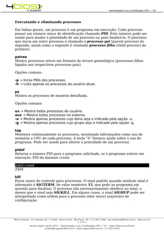 Administração e Certificação LPIC-1 - 101 – Juliano Ramos
Executando e eliminando processos
Em linhas gerais, um processo é um programa em execução. Cada processo
possui um número único de identificação chamado PID. Este número pode ser
usado para mudar a prioridade de um processo ou para finalizá-lo. O processo
que inicia um outro processo é chamado o processo pai (parent process) do
segundo, assim como o segundo é chamado processo filho (child process) do
primeiro.
pstree
Mostra processos ativos em formato de árvore genealógica (processos filhos
ligados aos respectivos processos pais).
Opções comuns:
-p → Inclui PIDs dos processos.
-h → Lista apenas os processos do usuário atual.
ps
Mostra os processos de maneira detalhada.
Opções comuns:
ux → Mostra todos processos do usuário.
aux → Mostra todos processos no sistema.
-u → Mostra apenas processos cujo dono seja o indicado pela opção -u.
-g → Mostra apenas processos cujo grupo seja o indicado pela opção -g.
top
Monitora continuamente os processos, mostrando informações como uso de
memória e CPU de cada processo. A tecla “h” fornece ajuda sobre o uso do
programa. Pode ser usado para alterar a prioridade de um processo
pidof
Retorna o número PID para o programa solicitado, se o programa estiver em
execução. PID do daemon crond:
pidof crond
2404
kill
Envia sinais de controle para processos. O sinal padrão quando nenhum sinal é
informado é SIGTERM, de valor numérico 15, que pede ao programa em
questão para finalizar. O processo não necessariamente obedece ao sinal, a
menos que o sinal seja SIGKILL. Em alguns casos, o sinal SIGHUP pode ser
interpretado como ordem para o processo reler seu(s) arquivo(s) de
configuração.
[ 110 ]
______________________________________________________________________________________________________________________________________
4Bios Academy - Av. Antártica, 62 - 1º andar - Barra Funda - São Paulo - SP - (11) 3611-3495 - sac.academy@4bios.com.br - 4bios.com.br
_____________________________________________________________________________________________________________________________________________________________________________________________________________________________________________________________________________________________Administração Linux e Certificação LPIC-1 - 101
Versão original: Janeiro 2014 – Administração Linux e Certificação LPIC 1- 101 - Juliano Ramos de Oliveira
contato@magazine360.com.br - www.magazine360.com.br - (11) 2051-4516
 