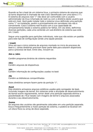 Administração e Certificação LPIC-1 - 101 – Juliano Ramos
Quando se faz o boot de um sistema linux, o primeiro sistema de arquivos que
se torna disponível é chamado de root (raíz) identificado com uma barra (“/”).
O sistema de arquivos root “/” não deve ser confundido com o usuário
administrador do linux (chamado de root) ou com o diretório deste usuário que
está em /root. Você pode instalar todo o sistema Linux definindo uma partição
como “/” na instalação, porém e principalmente em servidores isto não é
conveniente. Caso o sistema root ficasse com a sua capacidade de
armazenamento lotada o sistema poderia ter falhas. Em vez disto, definimos
diversas partições, cada uma contendo um sub-diretório do sistema que está
em / (root).
Segue uma sugestão para partições individuais, note que não existe um padrão
para este tipo de configuração sendo uma opção pessoal.
/ (root)
Uma vez que o único sistema de arquivos montado no inicio do processo de
boot é /, certos diretórios precisam fazer parte dele para estarem disponíveis
para o processo de boot. Entre eles, incluem-se:
/bin e /sbin
Contêm programas binários de sistema requeridos
/dev
Contêm arquivos de dispositivos
/etc
Contêm informação de configurações usadas no boot
/lib
Contêm as bibliotecas compartilhadas
Estes diretórios sempre fazem parte da partição “/”.
/boot
Este diretório armazena arquivos estáticos usados pelo carregador de boot,
incluindo imagens de kernel. Em sistemas onde a atividade de desenvolvimento
do kernel ocorre regularmente, tornar /boot uma partição separada elimina a
possibilidade de / ficar lotado com imagens de kernel e arquivos associados
durante o seu desenvolvimento.
/home
Os arquivos dos usuários são geralmente colocados em uma partição separada.
Essa é frequentemente a maior partição do sistema, e poderá se localizar em
um disco fisico ou array de disco separado.
[ 124 ]
______________________________________________________________________________________________________________________________________
4Bios Academy - Av. Antártica, 62 - 1º andar - Barra Funda - São Paulo - SP - (11) 3611-3495 - sac.academy@4bios.com.br - 4bios.com.br
_____________________________________________________________________________________________________________________________________________________________________________________________________________________________________________________________________________________________Administração Linux e Certificação LPIC-1 - 101
Versão original: Janeiro 2014 – Administração Linux e Certificação LPIC 1- 101 - Juliano Ramos de Oliveira
contato@magazine360.com.br - www.magazine360.com.br - (11) 2051-4516
 