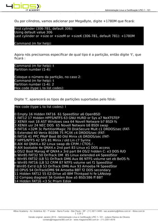 Administração e Certificação LPIC-1 - 101 – Juliano Ramos
Ou por cilindros, vamos adicionar por MegaByte, digite +1780M que ficará:
First cylinder (306-781, default 306):
Using default value 306
Last cylinder or +size or +sizeM or +sizeK (306-781, default 781): +1780M
Command (m for help):
Agora nós precisamos especificar de qual tipo é a partição, então digite 't', que
ficará :
Command (m for help): t
Partition number (1-4):
Coloque o número da partição, no caso 2:
Command (m for help): t
Partition number (1-4): 2
Hex code (type L to list codes):
Digite 'l', aparecerá os tipos de partições suportadas pelo fdisk:
Hex code (type L to list codes): l
0 Empty 16 Hidden FAT16 61 SpeedStor a6 OpenBSD
1 FAT12 17 Hidden HPFS/NTFS 63 GNU HURD or Sys a7 NeXTSTEP
2 XENIX root 18 AST Windows swa 64 Novell Netware b7 BSDI fs
3 XENIX usr 24 NEC DOS 65 Novell Netware b8 BSDI swap
4 FAT16 <32M 3c PartitionMagic 70 DiskSecure Mult c1 DRDOS/sec (FAT-
5 Extended 40 Venix 80286 75 PC/IX c4 DRDOS/sec (FAT-
6 FAT16 41 PPC PReP Boot 80 Old Minix c6 DRDOS/sec (FAT-
7 HPFS/NTFS 42 SFS 81 Minix / old Lin c7 Syrinx
8 AIX 4d QNX4.x 82 Linux swap db CP/M / CTOS / .
9 AIX bootable 4e QNX4.x 2nd part 83 Linux e1 DOS access
a OS/2 Boot Manag 4f QNX4.x 3rd part 84 OS/2 hidden C: e3 DOS R/O
b Win95 FAT32 50 OnTrack DM 85 Linux extended e4 SpeedStor
c Win95 FAT32 (LB 51 OnTrack DM6 Aux 86 NTFS volume set eb BeOS fs
e Win95 FAT16 (LB 52 CP/M 87 NTFS volume set f1 SpeedStor
f Win95 Ext'd (LB 53 OnTrack DM6 Aux 93 Amoeba f4 SpeedStor
10 OPUS 54 OnTrackDM6 94 Amoeba BBT f2 DOS secondary
11 Hidden FAT12 55 EZ-Drive a0 IBM Thinkpad hi fe LANstep
12 Compaq diagnost 56 Golden Bow a5 BSD/386 ff BBT
14 Hidden FAT16 <3 5c Priam Edisk
[ 128 ]
______________________________________________________________________________________________________________________________________
4Bios Academy - Av. Antártica, 62 - 1º andar - Barra Funda - São Paulo - SP - (11) 3611-3495 - sac.academy@4bios.com.br - 4bios.com.br
_____________________________________________________________________________________________________________________________________________________________________________________________________________________________________________________________________________________________Administração Linux e Certificação LPIC-1 - 101
Versão original: Janeiro 2014 – Administração Linux e Certificação LPIC 1- 101 - Juliano Ramos de Oliveira
contato@magazine360.com.br - www.magazine360.com.br - (11) 2051-4516
 
