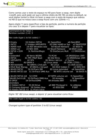 Administração e Certificação LPIC-1 - 101 – Juliano Ramos
Como vamos usar o resto do espaço no HD para fazer a swap, nem digite
+sizeM, pois você pode ver que o último cilidro do HD 781 já esta no default, se
você digitar [enter] o fdisk irá fazer a swap com o resto de espaço que sobrou
no HD (o que no nosso caso a swap ficará com uns 120mb +-).
Agora digite 't' para especificar o tipo da partição, ponha o numero da partição
(no caso 3) e depois 'l' para visualizar os tipos:
Command (m for help): t
Partition number (1-4): 3
Hex code (type L to list codes): l
0 Empty 16 Hidden FAT16 61 SpeedStor a6 OpenBSD
1 FAT12 17 Hidden HPFS/NTFS 63 GNU HURD or Sys a7 NeXTSTEP
2 XENIX root 18 AST Windows swa 64 Novell Netware b7 BSDI fs
3 XENIX usr 24 NEC DOS 65 Novell Netware b8 BSDI swap
4 FAT16 <32M 3c PartitionMagic 70 DiskSecure Mult c1 DRDOS/sec
(FAT-
5 Extended 40 Venix 80286 75 PC/IX c4 DRDOS/sec (FAT-
6 FAT16 41 PPC PReP Boot 80 Old Minix c6 DRDOS/sec (FAT-
7 HPFS/NTFS 42 SFS 81 Minix / old Lin c7 Syrinx
8 AIX 4d QNX4.x 82 Linux swap db CP/M / CTOS / .
9 AIX bootable 4e QNX4.x 2nd part 83 Linux e1 DOS access
a OS/2 Boot Manag 4f QNX4.x 3rd part 84 OS/2 hidden C: e3 DOS R/O
b Win95 FAT32 50 OnTrack DM 85 Linux extended e4 SpeedStor
c Win95 FAT32 (LB 51 OnTrack DM6 Aux 86 NTFS volume set eb BeOS fs
e Win95 FAT16 (LB 52 CP/M 87 NTFS volume set f1 SpeedStor
f Win95 Ext'd (LB 53 OnTrack DM6 Aux 93 Amoeba f4 SpeedStor
10 OPUS 54 OnTrackDM6 94 Amoeba BBT f2 DOS
secondary
11 Hidden FAT12 55 EZ-Drive a0 IBM Thinkpad hi fe LANstep
12 Compaq diagnost 56 Golden Bow a5 BSD/386 ff BBT
14 Hidden FAT16 <3 5c Priam Edisk
Digite '82' (82 Linux swap), e depois 'p' para visualizar como ficou:
Hex code (type L to list codes): 82
Changed system type of partition 3 to 82 (Linux swap)
[ 130 ]
______________________________________________________________________________________________________________________________________
4Bios Academy - Av. Antártica, 62 - 1º andar - Barra Funda - São Paulo - SP - (11) 3611-3495 - sac.academy@4bios.com.br - 4bios.com.br
_____________________________________________________________________________________________________________________________________________________________________________________________________________________________________________________________________________________________Administração Linux e Certificação LPIC-1 - 101
Versão original: Janeiro 2014 – Administração Linux e Certificação LPIC 1- 101 - Juliano Ramos de Oliveira
contato@magazine360.com.br - www.magazine360.com.br - (11) 2051-4516
 