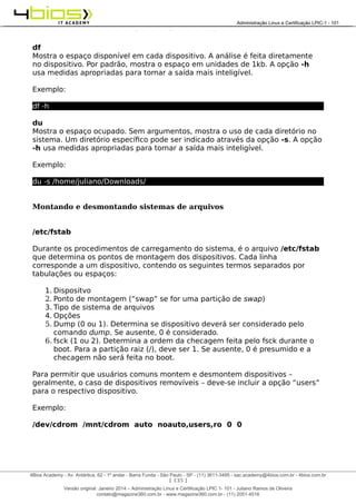 Administração e Certificação LPIC-1 - 101 – Juliano Ramos
df
Mostra o espaço disponível em cada dispositivo. A análise é feita diretamente
no dispositivo. Por padrão, mostra o espaço em unidades de 1kb. A opção -h
usa medidas apropriadas para tornar a saída mais inteligível.
Exemplo:
df -h
du
Mostra o espaço ocupado. Sem argumentos, mostra o uso de cada diretório no
sistema. Um diretório específico pode ser indicado através da opção -s. A opção
-h usa medidas apropriadas para tornar a saída mais inteligível.
Exemplo:
du -s /home/juliano/Downloads/
Montando e desmontando sistemas de arquivos
/etc/fstab
Durante os procedimentos de carregamento do sistema, é o arquivo /etc/fstab
que determina os pontos de montagem dos dispositivos. Cada linha
corresponde a um dispositivo, contendo os seguintes termos separados por
tabulações ou espaços:
1. Dispositvo
2. Ponto de montagem (“swap” se for uma partição de swap)
3. Tipo de sistema de arquivos
4. Opções
5. Dump (0 ou 1). Determina se dispositivo deverá ser considerado pelo
comando dump. Se ausente, 0 é considerado.
6. fsck (1 ou 2). Determina a ordem da checagem feita pelo fsck durante o
boot. Para a partição raiz (/), deve ser 1. Se ausente, 0 é presumido e a
checagem não será feita no boot.
Para permitir que usuários comuns montem e desmontem dispositivos –
geralmente, o caso de dispositivos removíveis – deve-se incluir a opção “users”
para o respectivo dispositivo.
Exemplo:
/dev/cdrom /mnt/cdrom auto noauto,users,ro 0 0
[ 135 ]
______________________________________________________________________________________________________________________________________
4Bios Academy - Av. Antártica, 62 - 1º andar - Barra Funda - São Paulo - SP - (11) 3611-3495 - sac.academy@4bios.com.br - 4bios.com.br
_____________________________________________________________________________________________________________________________________________________________________________________________________________________________________________________________________________________________Administração Linux e Certificação LPIC-1 - 101
Versão original: Janeiro 2014 – Administração Linux e Certificação LPIC 1- 101 - Juliano Ramos de Oliveira
contato@magazine360.com.br - www.magazine360.com.br - (11) 2051-4516
 