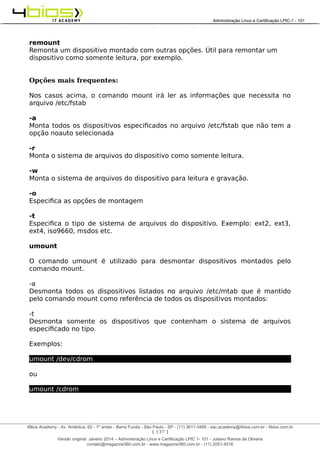 Administração e Certificação LPIC-1 - 101 – Juliano Ramos
remount
Remonta um dispositivo montado com outras opções. Útil para remontar um
dispositivo como somente leitura, por exemplo.
Opções mais frequentes:
Nos casos acima, o comando mount irá ler as informações que necessita no
arquivo /etc/fstab
-a
Monta todos os dispositivos especificados no arquivo /etc/fstab que não tem a
opção noauto selecionada
-r
Monta o sistema de arquivos do dispositivo como somente leitura.
-w
Monta o sistema de arquivos do dispositivo para leitura e gravação.
-o
Especifica as opções de montagem
-t
Especifica o tipo de sistema de arquivos do dispositivo. Exemplo: ext2, ext3,
ext4, iso9660, msdos etc.
umount
O comando umount é utilizado para desmontar dispositivos montados pelo
comando mount.
-a
Desmonta todos os dispositivos listados no arquivo /etc/mtab que é mantido
pelo comando mount como referência de todos os dispositivos montados:
-t
Desmonta somente os dispositivos que contenham o sistema de arquivos
especificado no tipo.
Exemplos:
umount /dev/cdrom
ou
umount /cdrom
[ 137 ]
______________________________________________________________________________________________________________________________________
4Bios Academy - Av. Antártica, 62 - 1º andar - Barra Funda - São Paulo - SP - (11) 3611-3495 - sac.academy@4bios.com.br - 4bios.com.br
_____________________________________________________________________________________________________________________________________________________________________________________________________________________________________________________________________________________________Administração Linux e Certificação LPIC-1 - 101
Versão original: Janeiro 2014 – Administração Linux e Certificação LPIC 1- 101 - Juliano Ramos de Oliveira
contato@magazine360.com.br - www.magazine360.com.br - (11) 2051-4516
 
