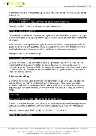 Administração e Certificação LPIC-1 - 101 – Juliano Ramos
A permissão suid é representada pela letra “s”, no campo referente ao dono do
arquivo (u):
$ ls -l /usr/bin/passwd
-rws--x--x 1 root bin 37880 2004-06-21 16:20 /usr/bin/passwd
Exemplo: Incluir o modo suid a um arquivo executável:
chmod u+s meu_programa
De maneira semelhante, a permissão sgid atua em diretórios. A permissão sgid
é uma permissão de grupo, portanto aparece no campo de permissões referente
ao grupo.
Num diretório com a permissão sgid, todos os arquivos criados pertencerão ao
grupo do diretório em questão, o que é especialmente útil em diretórios com o
qual trabalham um grupo de usuários pertencentes ao mesmo grupo.
Exemplo: Tornar um diretório sgid:
chmod g+s dir_do_grupo/
Quando habilitadas, as permissões suid e sgid fazem aparecer a letra “s” no
lugar da letra “x” nas permissões de dono do arquivo e grupo do arquivo,
respectivamente. Se a permissão de execução também existir, aparecerá a letra
“s” em minúsculo. Se apenas as permissões suid e sgid existirem, aparecerá a
letra “S” em maiúsculo.
A Permissão sticky
O inconveniente em usar diretórios compartilhados é que um usuário poderia
apagar algum ou todo o conteúdo inadvertidamente. Para evitar que isso
aconteça, existe o modo de permissão stick, que inibe usuários de apagarem
arquivos que não tenham sido criados por eles mesmos. É o caso do diretório
/tmp:
ls -ld /tmp
drwxrwxrwt 21 root root 1312 2006-03-23 22:51 /tmp
A letra “t” nas permissões para demais usuários demonstra o uso da permissão
sticky. Se apenas a permissão sticky existir, aparecerá a letra “T” maiúscula.
Exemplo: Usar a permissão sticky no diretório “comunitario”
chmod o+t comunitario/
______________________________________________________________________________________________________________________________________
4Bios Academy - Av. Antártica, 62 - 1º andar - Barra Funda - São Paulo - SP - (11) 3611-3495 - sac.academy@4bios.com.br - 4bios.com.br
_____________________________________________________________________________________________________________________________________________________________________________________________________________________________________________________________________________________________Administração Linux e Certificação LPIC-1 - 101
Versão original: Janeiro 2014 – Administração Linux e Certificação LPIC 1- 101 - Juliano Ramos de Oliveira
contato@magazine360.com.br - www.magazine360.com.br - (11) 2051-4516
 