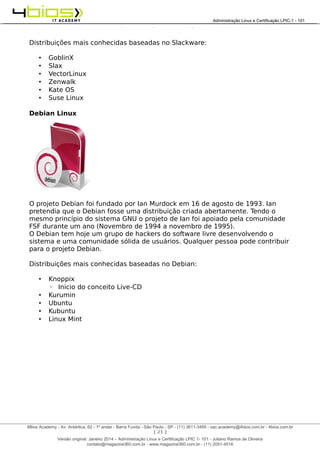 Administração e Certificação LPIC-1 - 101 – Juliano Ramos
Distribuições mais conhecidas baseadas no Slackware:
• GoblinX
• Slax
• VectorLinux
• Zenwalk
• Kate OS
• Suse Linux
Debian Linux
O projeto Debian foi fundado por Ian Murdock em 16 de agosto de 1993. Ian
pretendia que o Debian fosse uma distribuição criada abertamente. Tendo o
mesmo princípio do sistema GNU o projeto de Ian foi apoiado pela comunidade
FSF durante um ano (Novembro de 1994 a novembro de 1995).
O Debian tem hoje um grupo de hackers do software livre desenvolvendo o
sistema e uma comunidade sólida de usuários. Qualquer pessoa pode contribuir
para o projeto Debian.
Distribuições mais conhecidas baseadas no Debian:
• Knoppix
◦ Inicio do conceito Live-CD
• Kurumin
• Ubuntu
• Kubuntu
• Linux Mint
[ 21 ]
______________________________________________________________________________________________________________________________________
4Bios Academy - Av. Antártica, 62 - 1º andar - Barra Funda - São Paulo - SP - (11) 3611-3495 - sac.academy@4bios.com.br - 4bios.com.br
_____________________________________________________________________________________________________________________________________________________________________________________________________________________________________________________________________________________________Administração Linux e Certificação LPIC-1 - 101
Versão original: Janeiro 2014 – Administração Linux e Certificação LPIC 1- 101 - Juliano Ramos de Oliveira
contato@magazine360.com.br - www.magazine360.com.br - (11) 2051-4516
 
