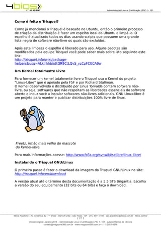 Administração e Certificação LPIC-1 - 101 – Juliano Ramos
Como é feito o Trisquel?
Como já mencionei o Trisquel é baseado no Ubuntu, então o primeiro processo
de criação da distribuição é fazer um espelho local do Ubuntu e limpá-lo. O
espelho é atualizado todos os dias usando scripts que possuem uma grande
lista negra de software não-livre os quais são excluídos.
Após esta limpeza o espelho é liberado para uso. Alguns pacotes são
modificados pela equipe Trisquel você pode saber mais sobre isto seguindo este
link:
http://trisquel.info/wiki/package-
helpers&usg=ALkJrhhbinttQR9CtLQvS_yzCpFCItCA9w
Um Kernel totalmente Livre
Para fornecer um kernel totalmente livre o Trisquel usa o Kernel do projeto
“Linux-Libre” que é apoiado pela FSF e por Richard Stallman.
O Kernel desenvolvido e distribuído por Linus Torvalds contém software não-
livre, ou seja, softwares que não respeitam as liberdades essenciais do software
aberto e induz você a instalar softwares não-livres adicionais. GNU Linux-libre é
um projeto para manter e publicar distribuições 100% livre de linux.
Freetz, irmão mais velho do mascote
do Kernel-libre.
Para mais informações acesse: http://www.fsfla.org/svnwiki/selibre/linux-libre/
Instalando o Trisquel GNU/Linux
O primeiro passo é fazer o download da imagem do Trisquel GNU/Linux no site:
http://trisquel.info/en/download
A versão atual até o término desta documentação é a 5.5 STS Brigantia. Escolha
a versão do seu equipamento (32 bits ou 64 bits) e faça o download.
[ 27 ]
______________________________________________________________________________________________________________________________________
4Bios Academy - Av. Antártica, 62 - 1º andar - Barra Funda - São Paulo - SP - (11) 3611-3495 - sac.academy@4bios.com.br - 4bios.com.br
_____________________________________________________________________________________________________________________________________________________________________________________________________________________________________________________________________________________________Administração Linux e Certificação LPIC-1 - 101
Versão original: Janeiro 2014 – Administração Linux e Certificação LPIC 1- 101 - Juliano Ramos de Oliveira
contato@magazine360.com.br - www.magazine360.com.br - (11) 2051-4516
 