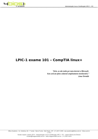 Administração e Certificação LPIC-1 - 101 – Juliano Ramos
LPIC-1 exame 101 – CompTIA linux+
“Sério, eu não tenho por meta destruir a Microsoft.
Este será um efeito colateral completamente involuntário.”
Linus Torvalds
[ 39 ]
______________________________________________________________________________________________________________________________________
4Bios Academy - Av. Antártica, 62 - 1º andar - Barra Funda - São Paulo - SP - (11) 3611-3495 - sac.academy@4bios.com.br - 4bios.com.br
_____________________________________________________________________________________________________________________________________________________________________________________________________________________________________________________________________________________________Administração Linux e Certificação LPIC-1 - 101
Versão original: Janeiro 2014 – Administração Linux e Certificação LPIC 1- 101 - Juliano Ramos de Oliveira
contato@magazine360.com.br - www.magazine360.com.br - (11) 2051-4516
 