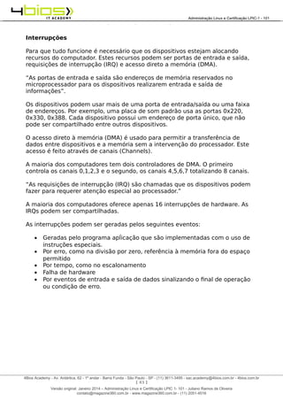 Administração e Certificação LPIC-1 - 101 – Juliano Ramos
Interrupções
Para que tudo funcione é necessário que os dispositivos estejam alocando
recursos do computador. Estes recursos podem ser portas de entrada e saída,
requisições de interrupção (IRQ) e acesso direto a memória (DMA).
“As portas de entrada e saída são endereços de memória reservados no
microprocessador para os dispositivos realizarem entrada e saída de
informações”.
Os dispositivos podem usar mais de uma porta de entrada/saída ou uma faixa
de endereços. Por exemplo, uma placa de som padrão usa as portas 0x220,
0x330, 0x388. Cada dispositivo possui um endereço de porta único, que não
pode ser compartilhado entre outros dispositivos.
O acesso direto à memória (DMA) é usado para permitir a transferência de
dados entre dispositivos e a memória sem a intervenção do processador. Este
acesso é feito através de canais (Channels).
A maioria dos computadores tem dois controladores de DMA. O primeiro
controla os canais 0,1,2,3 e o segundo, os canais 4,5,6,7 totalizando 8 canais.
“As requisições de interrupção (IRQ) são chamadas que os dispositivos podem
fazer para requerer atenção especial ao processador.”
A maioria dos computadores oferece apenas 16 interrupções de hardware. As
IRQs podem ser compartilhadas.
As interrupções podem ser geradas pelos seguintes eventos:
• Geradas pelo programa apĺicação que são implementadas com o uso de
instruções especiais.
• Por erro, como na divisão por zero, referência à memória fora do espaço
permitido
• Por tempo, como no escalonamento
• Falha de hardware
• Por eventos de entrada e saída de dados sinalizando o final de operação
ou condição de erro.
[ 43 ]
______________________________________________________________________________________________________________________________________
4Bios Academy - Av. Antártica, 62 - 1º andar - Barra Funda - São Paulo - SP - (11) 3611-3495 - sac.academy@4bios.com.br - 4bios.com.br
_____________________________________________________________________________________________________________________________________________________________________________________________________________________________________________________________________________________________Administração Linux e Certificação LPIC-1 - 101
Versão original: Janeiro 2014 – Administração Linux e Certificação LPIC 1- 101 - Juliano Ramos de Oliveira
contato@magazine360.com.br - www.magazine360.com.br - (11) 2051-4516
 