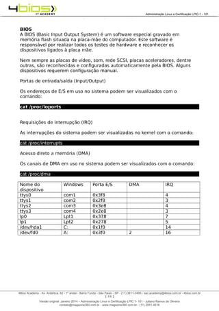 Administração e Certificação LPIC-1 - 101 – Juliano Ramos
BIOS
A BIOS (Basic Input Output System) é um software especial gravado em
memória flash situada na placa-mãe do computador. Este software é
responsável por realizar todos os testes de hardware e reconhecer os
dispositivos ligados à placa mãe.
Nem sempre as placas de vídeo, som, rede SCSI, placas aceleradores, dentre
outras, são reconhecidas e configuradas automaticamente pela BIOS. Alguns
dispositivos requerem configuração manual.
Portas de entrada/saída (Input/Output)
Os endereços de E/S em uso no sistema podem ser visualizados com o
comando:
cat /proc/ioports
Requisições de interrupção (IRQ)
As interrupções do sistema podem ser visualizadas no kernel com o comando:
cat /proc/interrupts
Acesso direto a memória (DMA)
Os canais de DMA em uso no sistema podem ser visualizados com o comando:
cat /proc/dma
Nome do
dispositivo
Windows Porta E/S DMA IRQ
ttys0 com1 0x3f8 4
ttys1 com2 0x2f8 3
ttys2 com3 0x3e8 4
ttys3 com4 0x2e8 3
lp0 Lpt1 0x378 7
lp1 Lpt2 0x278 5
/dev/hda1 C: 0x1f0 14
/dev/fd0 A: 0x3f0 2 16
[ 44 ]
______________________________________________________________________________________________________________________________________
4Bios Academy - Av. Antártica, 62 - 1º andar - Barra Funda - São Paulo - SP - (11) 3611-3495 - sac.academy@4bios.com.br - 4bios.com.br
_____________________________________________________________________________________________________________________________________________________________________________________________________________________________________________________________________________________________Administração Linux e Certificação LPIC-1 - 101
Versão original: Janeiro 2014 – Administração Linux e Certificação LPIC 1- 101 - Juliano Ramos de Oliveira
contato@magazine360.com.br - www.magazine360.com.br - (11) 2051-4516
 