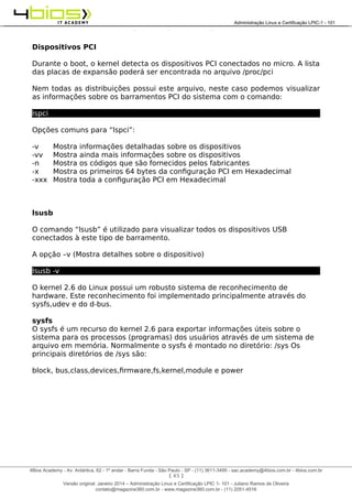 Administração e Certificação LPIC-1 - 101 – Juliano Ramos
Dispositivos PCI
Durante o boot, o kernel detecta os dispositivos PCI conectados no micro. A lista
das placas de expansão poderá ser encontrada no arquivo /proc/pci
Nem todas as distribuições possui este arquivo, neste caso podemos visualizar
as informações sobre os barramentos PCI do sistema com o comando:
lspci
Opções comuns para “lspci”:
-v Mostra informações detalhadas sobre os dispositivos
-vv Mostra ainda mais informações sobre os dispositivos
-n Mostra os códigos que são fornecidos pelos fabricantes
-x Mostra os primeiros 64 bytes da configuração PCI em Hexadecimal
-xxx Mostra toda a configuração PCI em Hexadecimal
lsusb
O comando “lsusb” é utilizado para visualizar todos os dispositivos USB
conectados à este tipo de barramento.
A opção –v (Mostra detalhes sobre o dispositivo)
lsusb -v
O kernel 2.6 do Linux possui um robusto sistema de reconhecimento de
hardware. Este reconhecimento foi implementado principalmente através do
sysfs,udev e do d-bus.
sysfs
O sysfs é um recurso do kernel 2.6 para exportar informações úteis sobre o
sistema para os processos (programas) dos usuários através de um sistema de
arquivo em memória. Normalmente o sysfs é montado no diretório: /sys Os
principais diretórios de /sys são:
block, bus,class,devices,firmware,fs,kernel,module e power
[ 45 ]
______________________________________________________________________________________________________________________________________
4Bios Academy - Av. Antártica, 62 - 1º andar - Barra Funda - São Paulo - SP - (11) 3611-3495 - sac.academy@4bios.com.br - 4bios.com.br
_____________________________________________________________________________________________________________________________________________________________________________________________________________________________________________________________________________________________Administração Linux e Certificação LPIC-1 - 101
Versão original: Janeiro 2014 – Administração Linux e Certificação LPIC 1- 101 - Juliano Ramos de Oliveira
contato@magazine360.com.br - www.magazine360.com.br - (11) 2051-4516
 