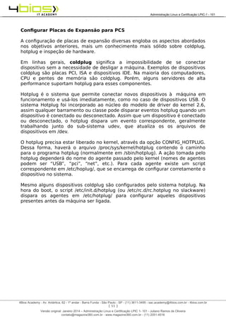 Administração e Certificação LPIC-1 - 101 – Juliano Ramos
Configurar Placas de Expansão para PCS
A configuração de placas de expansão diversas engloba os aspectos abordados
nos objetivos anteriores, mais um conhecimento mais sólido sobre coldplug,
hotplug e inspeção de hardware.
Em linhas gerais, coldplug significa a impossibilidade de se conectar
dispositivo sem a necessidade de desligar a máquina. Exemplos de dispositivos
coldplug são placas PCI, ISA e dispositivos IDE. Na maioria dos computadores,
CPU e pentes de memória são coldplug. Porém, alguns servidores de alta
performance suportam hotplug para esses componentes.
Hotplug é o sistema que permite conectar novos dispositivos à máquina em
funcionamento e usá-los imediatamente, como no caso de dispositivos USB. O
sistema Hotplug foi incorporado ao núcleo do modelo de driver do kernel 2.6,
assim qualquer barramento ou classe pode disparar eventos hotplug quando um
dispositivo é conectado ou desconectado. Assim que um dispositivo é conectado
ou desconectado, o hotplug dispara um evento correspondente, geralmente
trabalhando junto do sub-sistema udev, que atualiza os os arquivos de
dispositivos em /dev.
O hotplug precisa estar liberado no kernel, através da opção CONFIG_HOTPLUG.
Dessa forma, haverá o arquivo /proc/sys/kernel/hotplug contendo o caminho
para o programa hotplug (normalmente em /sbin/hotplug). A ação tomada pelo
hotplug dependerá do nome do agente passado pelo kernel (nomes de agentes
podem ser “USB”, “pci”, “net”, etc.). Para cada agente existe um script
correspondente em /etc/hoplug/, que se encarrega de configurar corretamente o
dispositivo no sistema.
Mesmo alguns dispositivos coldplug são configurados pelo sistema hotplug. Na
hora do boot, o script /etc/init.d/hotplug (ou /etc/rc.d/rc.hotplug no slackware)
dispara os agentes em /etc/hotplug/ para configurar aqueles dispositivos
presentes antes da máquina ser ligada.
[ 51 ]
______________________________________________________________________________________________________________________________________
4Bios Academy - Av. Antártica, 62 - 1º andar - Barra Funda - São Paulo - SP - (11) 3611-3495 - sac.academy@4bios.com.br - 4bios.com.br
_____________________________________________________________________________________________________________________________________________________________________________________________________________________________________________________________________________________________Administração Linux e Certificação LPIC-1 - 101
Versão original: Janeiro 2014 – Administração Linux e Certificação LPIC 1- 101 - Juliano Ramos de Oliveira
contato@magazine360.com.br - www.magazine360.com.br - (11) 2051-4516
 