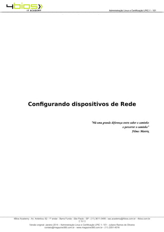 Administração e Certificação LPIC-1 - 101 – Juliano Ramos
Configurando dispositivos de Rede
“Há uma grande diferença entre saber o caminho
e percorrer o caminho”
Filme: Matrix
[ 52 ]
______________________________________________________________________________________________________________________________________
4Bios Academy - Av. Antártica, 62 - 1º andar - Barra Funda - São Paulo - SP - (11) 3611-3495 - sac.academy@4bios.com.br - 4bios.com.br
_____________________________________________________________________________________________________________________________________________________________________________________________________________________________________________________________________________________________Administração Linux e Certificação LPIC-1 - 101
Versão original: Janeiro 2014 – Administração Linux e Certificação LPIC 1- 101 - Juliano Ramos de Oliveira
contato@magazine360.com.br - www.magazine360.com.br - (11) 2051-4516
 