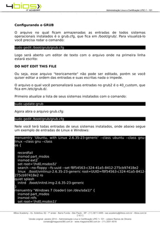 Administração e Certificação LPIC-1 - 101 – Juliano Ramos
Configurando o GRUB
O arquivo no qual ficam armazenadas as entradas de todos sistemas
operacionais instalados é o grub.cfg, que fica em /boot/grub/. Para visualizá-lo
você precisa rodar o comando:
sudo gedit /boot/grub/grub.cfg
Logo será aberto um editor de texto com o arquivo onde na primeira linha
estará escrito:
DO NOT EDIT THIS FILE
Ou seja, esse arquivo "teoricamente" não pode ser editado, porém se você
quiser editar a ordem das entradas e suas escritas nada o impede.
O arquivo o qual você personalizará suas entradas no grub2 é o 40_custom, que
fica em /etc/grub.d/.
Primeiro atualize a lista de seus sistemas instalados com o comando:
sudo update-grub
Agora abra o arquivo grub.cfg:
sudo gedit /boot/grub/grub.cfg
Nele você terá todas entradas de seus sistemas instalados, onde abaixo segue
um exemplo de entradas de Linux e Windows:
menuentry 'Ubuntu, with Linux 2.6.35-23-generic' --class ubuntu --class gnu-
linux --class gnu --class
os {
recordfail
insmod part_msdos
insmod ext2
set root='(hd0,msdos5)'
search --no-floppy --fs-uuid --set f8f54563-c324-41a5-8412-275cb97418e2
linux /boot/vmlinuz-2.6.35-23-generic root=UUID=f8f54563-c324-41a5-8412-
275cb97418e2 ro
quiet splash
initrd /boot/initrd.img-2.6.35-23-generic
}
menuentry "Windows 7 (loader) (on /dev/sda1)" {
insmod part_msdos
insmod ntfs
set root='(hd0,msdos1)'
[ 63 ]
______________________________________________________________________________________________________________________________________
4Bios Academy - Av. Antártica, 62 - 1º andar - Barra Funda - São Paulo - SP - (11) 3611-3495 - sac.academy@4bios.com.br - 4bios.com.br
_____________________________________________________________________________________________________________________________________________________________________________________________________________________________________________________________________________________________Administração Linux e Certificação LPIC-1 - 101
Versão original: Janeiro 2014 – Administração Linux e Certificação LPIC 1- 101 - Juliano Ramos de Oliveira
contato@magazine360.com.br - www.magazine360.com.br - (11) 2051-4516
 