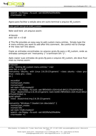 Administração e Certificação LPIC-1 - 101 – Juliano Ramos
search --no-floppy --fs-uuid --set 6020fefa20fed64e
chainloader +1
}
Agora para facilitar a edição abra em outro terminal o arquivo 40_custom:
sudo gedit /etc/grub.d/40_custom
Nele você terá um arquivo assim:
#!/bin/sh
exec tail -n +3 $0
# This file provides an easy way to add custom menu entries. Simply type the
# menu entries you want to add after this comment. Be careful not to change
# the 'exec tail' line above.
Copie as entradas encontradas no arquivo grub.cfg para o 40_custom, onde as
entradas começam em "menuentry {" e terminam em "}".
Após copiar suas entradas do grub.cfg para o arquivo 40_custom, ele deve ficar
mais ou menos assim:
#!/bin/sh
echo "Adding 40_custom menu entries." >&2
exec tail -n +3 $0
menuentry 'Ubuntu, with Linux 2.6.35-23-generic' --class ubuntu --class gnu-
linux --class gnu --class
os {
recordfail
insmod part_msdos
insmod ext2
set root='(hd0,msdos5)'
search --no-floppy --fs-uuid --set f8f54563-c324-41a5-8412-275cb97418e2
linux /boot/vmlinuz-2.6.35-23-generic root=UUID=f8f54563-c324-41a5-8412-
275cb97418e2 ro
quiet splash
initrd /boot/initrd.img-2.6.35-23-generic
}
menuentry "Windows 7 (loader) (on /dev/sda1)" {
insmod part_msdos
insmod ntfs
set root='(hd0,msdos1)'
search --no-floppy --fs-uuid --set 6020fefa20fed64e
chainloader +1
}
[ 64 ]
______________________________________________________________________________________________________________________________________
4Bios Academy - Av. Antártica, 62 - 1º andar - Barra Funda - São Paulo - SP - (11) 3611-3495 - sac.academy@4bios.com.br - 4bios.com.br
_____________________________________________________________________________________________________________________________________________________________________________________________________________________________________________________________________________________________Administração Linux e Certificação LPIC-1 - 101
Versão original: Janeiro 2014 – Administração Linux e Certificação LPIC 1- 101 - Juliano Ramos de Oliveira
contato@magazine360.com.br - www.magazine360.com.br - (11) 2051-4516
 