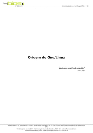 Administração e Certificação LPIC-1 - 101 – Juliano Ramos
Origem do Gnu/Linux
“Caminhamos pela fé e não pela visão”
Jesus Cristo
[ 8 ]
______________________________________________________________________________________________________________________________________
4Bios Academy - Av. Antártica, 62 - 1º andar - Barra Funda - São Paulo - SP - (11) 3611-3495 - sac.academy@4bios.com.br - 4bios.com.br
_____________________________________________________________________________________________________________________________________________________________________________________________________________________________________________________________________________________________Administração Linux e Certificação LPIC-1 - 101
Versão original: Janeiro 2014 – Administração Linux e Certificação LPIC 1- 101 - Juliano Ramos de Oliveira
contato@magazine360.com.br - www.magazine360.com.br - (11) 2051-4516
 