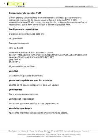Administração e Certificação LPIC-1 - 101 – Juliano Ramos
Gerenciador de pacotes YUM
O YUM (Yellow Dog Updater) é uma ferramenta utilizada para gerenciar a
instalação e remoção de pacotes que utilizam o sistema RPM. O YUM
assemelha-se ao APT, ele possui um arquivo de configuração que especifica os
repositórios que o YUM deve utilizar e baixar os pacotes RPM.
Configurando repositórios
O arquivo de configuração está em:
/etc/yum.conf
Exemplo do arquivo:
[ol6_u2_base]
name=Oracle Linux 6 U2 - $basearch - base
baseurl=http://public-yum.oracle.com/repo/OracleLinux/OL6/2/base/$basearch
gpgkey=file:///etc/pki/rpm-gpg/RPM-GPG-KEY
gpgcheck=1
enabled=1
Alguns comandos do YUM:
yum list
Lista todos os pacotes disponíveis
yum check-update ou yum list updates
Verifica se há pacotes disponíveis para um update
yum update
Faz o update do seu sistemas
yum install <package>
Instala um pacote especifico e suas dependências
yum info <package>
Apresenta informações básicas de um determinado pacote.
[ 84 ]
______________________________________________________________________________________________________________________________________
4Bios Academy - Av. Antártica, 62 - 1º andar - Barra Funda - São Paulo - SP - (11) 3611-3495 - sac.academy@4bios.com.br - 4bios.com.br
_____________________________________________________________________________________________________________________________________________________________________________________________________________________________________________________________________________________________Administração Linux e Certificação LPIC-1 - 101
Versão original: Janeiro 2014 – Administração Linux e Certificação LPIC 1- 101 - Juliano Ramos de Oliveira
contato@magazine360.com.br - www.magazine360.com.br - (11) 2051-4516
 