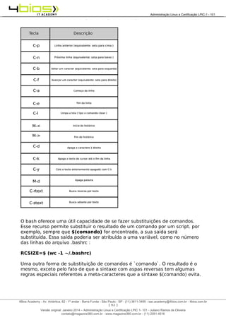 Administração e Certificação LPIC-1 - 101 – Juliano Ramos
O bash oferece uma útil capacidade de se fazer substituições de comandos.
Esse recurso permite substituir o resultado de um comando por um script. por
exemplo, sempre que $(comando) for encontrado, a sua saída será
substituída. Essa saída poderia ser atribuída a uma variável, como no número
das linhas do arquivo .bashrc :
RCSIZE=$ (wc -1 ~/.bashrc)
Uma outra forma de substituição de comandos é `comando`. O resultado é o
mesmo, exceto pelo fato de que a sintaxe com aspas reversas tem algumas
regras especiais referentes a meta-caracteres que a sintaxe $(comando) evita.
[ 92 ]
______________________________________________________________________________________________________________________________________
4Bios Academy - Av. Antártica, 62 - 1º andar - Barra Funda - São Paulo - SP - (11) 3611-3495 - sac.academy@4bios.com.br - 4bios.com.br
_____________________________________________________________________________________________________________________________________________________________________________________________________________________________________________________________________________________________Administração Linux e Certificação LPIC-1 - 101
Versão original: Janeiro 2014 – Administração Linux e Certificação LPIC 1- 101 - Juliano Ramos de Oliveira
contato@magazine360.com.br - www.magazine360.com.br - (11) 2051-4516
 