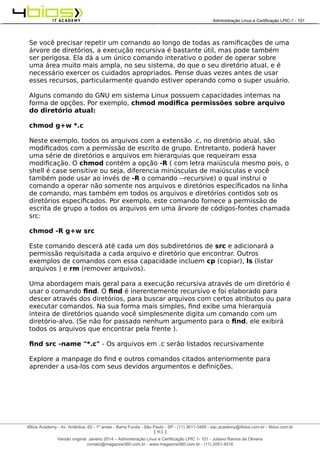 Administração e Certificação LPIC-1 - 101 – Juliano Ramos
Se você precisar repetir um comando ao longo de todas as ramificações de uma
árvore de diretórios, a execução recursiva é bastante útil, mas pode também
ser perigosa. Ela dá a um único comando interativo o poder de operar sobre
uma área muito mais ampla, no seu sistema, do que o seu diretório atual, e é
necessário exercer os cuidados apropriados. Pense duas vezes antes de usar
esses recursos, particularmente quando estiver operando como o super usuário.
Alguns comando do GNU em sistema Linux possuem capacidades internas na
forma de opções. Por exemplo, chmod modifica permissões sobre arquivo
do diretório atual:
chmod g+w *.c
Neste exemplo, todos os arquivos com a extensão .c, no diretório atual, são
modificados com a permissão de escrito de grupo. Entretanto, poderá haver
uma série de diretórios e arquivos em hierarquias que requeiram essa
modificação. O chmod contém a opção -R ( com letra maiúscula mesmo pois, o
shell é case sensitive ou seja, diferencia minúsculas de maiúsculas e você
também pode usar ao invés de -R o comando --recursive) o qual instrui o
comando a operar não somente nos arquivos e diretórios especificados na linha
de comando, mas também em todos os arquivos e diretórios contidos sob os
diretórios especificados. Por exemplo, este comando fornece a permissão de
escrita de grupo a todos os arquivos em uma árvore de códigos-fontes chamada
src:
chmod -R g+w src
Este comando descerá até cada um dos subdiretórios de src e adicionará a
permissão requisitada a cada arquivo e diretório que encontrar. Outros
exemplos de comandos com essa capacidade incluem cp (copiar), ls (listar
arquivos ) e rm (remover arquivos).
Uma abordagem mais geral para a execução recursiva através de um diretório é
usar o comando find. O find é inerentemente recursivo e foi elaborado para
descer através dos diretórios, para buscar arquivos com certos atributos ou para
executar comandos. Na sua forma mais simples, find exibe uma hierarquia
inteira de diretórios quando você simplesmente digita um comando com um
diretório-alvo. (Se não for passado nenhum argumento para o find, ele exibirá
todos os arquivos que encontrar pela frente ).
find src -name "*.c" - Os arquivos em .c serão listados recursivamente
Explore a manpage do find e outros comandos citados anteriormente para
aprender a usa-los com seus devidos argumentos e definições.
[ 93 ]
______________________________________________________________________________________________________________________________________
4Bios Academy - Av. Antártica, 62 - 1º andar - Barra Funda - São Paulo - SP - (11) 3611-3495 - sac.academy@4bios.com.br - 4bios.com.br
_____________________________________________________________________________________________________________________________________________________________________________________________________________________________________________________________________________________________Administração Linux e Certificação LPIC-1 - 101
Versão original: Janeiro 2014 – Administração Linux e Certificação LPIC 1- 101 - Juliano Ramos de Oliveira
contato@magazine360.com.br - www.magazine360.com.br - (11) 2051-4516
 