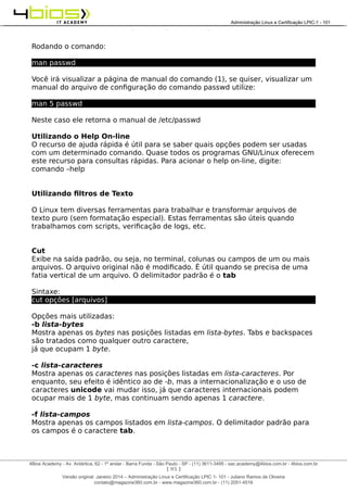 Administração e Certificação LPIC-1 - 101 – Juliano Ramos
Rodando o comando:
man passwd
Você irá visualizar a página de manual do comando (1), se quiser, visualizar um
manual do arquivo de configuração do comando passwd utilize:
man 5 passwd
Neste caso ele retorna o manual de /etc/passwd
Utilizando o Help On-line
O recurso de ajuda rápida é útil para se saber quais opções podem ser usadas
com um determinado comando. Quase todos os programas GNU/Linux oferecem
este recurso para consultas rápidas. Para acionar o help on-line, digite:
comando –help
Utilizando filtros de Texto
O Linux tem diversas ferramentas para trabalhar e transformar arquivos de
texto puro (sem formatação especial). Estas ferramentas são úteis quando
trabalhamos com scripts, verificação de logs, etc.
Cut
Exibe na saída padrão, ou seja, no terminal, colunas ou campos de um ou mais
arquivos. O arquivo original não é modificado. É útil quando se precisa de uma
fatia vertical de um arquivo. O delimitador padrão é o tab
Sintaxe:
cut opções [arquivos]
Opções mais utilizadas:
-b lista-bytes
Mostra apenas os bytes nas posições listadas em lista-bytes. Tabs e backspaces
são tratados como qualquer outro caractere,
já que ocupam 1 byte.
-c lista-caracteres
Mostra apenas os caracteres nas posições listadas em lista-caracteres. Por
enquanto, seu efeito é idêntico ao de -b, mas a internacionalização e o uso de
caracteres unicode vai mudar isso, já que caracteres internacionais podem
ocupar mais de 1 byte, mas continuam sendo apenas 1 caractere.
-f lista-campos
Mostra apenas os campos listados em lista-campos. O delimitador padrão para
os campos é o caractere tab.
[ 95 ]
______________________________________________________________________________________________________________________________________
4Bios Academy - Av. Antártica, 62 - 1º andar - Barra Funda - São Paulo - SP - (11) 3611-3495 - sac.academy@4bios.com.br - 4bios.com.br
_____________________________________________________________________________________________________________________________________________________________________________________________________________________________________________________________________________________________Administração Linux e Certificação LPIC-1 - 101
Versão original: Janeiro 2014 – Administração Linux e Certificação LPIC 1- 101 - Juliano Ramos de Oliveira
contato@magazine360.com.br - www.magazine360.com.br - (11) 2051-4516
 