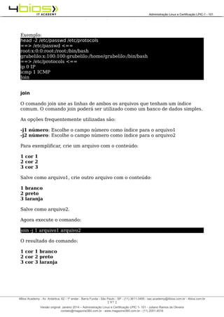 Administração e Certificação LPIC-1 - 101 – Juliano Ramos
Exemplo:
head -2 /etc/passwd /etc/protocols
==> /etc/passwd <==
root:x:0:0:root:/root:/bin/bash
grubelilo:x:100:100:grubelilo:/home/grubelilo:/bin/bash
==> /etc/protocols <==
ip 0 IP
icmp 1 ICMP
Join
join
O comando join une as linhas de ambos os arquivos que tenham um índice
comum. O comando join poderá ser utilizado como um banco de dados simples.
As opções frequentemente utilizadas são:
-j1 número: Escolhe o campo número como índice para o arquivo1
-j2 número: Escolhe o campo número como índice para o arquivo2
Para exemplificar, crie um arquivo com o conteúdo:
1 cor 1
2 cor 2
3 cor 3
Salve como arquivo1, crie outro arquivo com o conteúdo:
1 branco
2 preto
3 laranja
Salve como arquivo2.
Agora execute o comando:
join -j 1 arquivo1 arquivo2
O resultado do comando:
1 cor 1 branco
2 cor 2 preto
3 cor 3 laranja
[ 97 ]
______________________________________________________________________________________________________________________________________
4Bios Academy - Av. Antártica, 62 - 1º andar - Barra Funda - São Paulo - SP - (11) 3611-3495 - sac.academy@4bios.com.br - 4bios.com.br
_____________________________________________________________________________________________________________________________________________________________________________________________________________________________________________________________________________________________Administração Linux e Certificação LPIC-1 - 101
Versão original: Janeiro 2014 – Administração Linux e Certificação LPIC 1- 101 - Juliano Ramos de Oliveira
contato@magazine360.com.br - www.magazine360.com.br - (11) 2051-4516
 