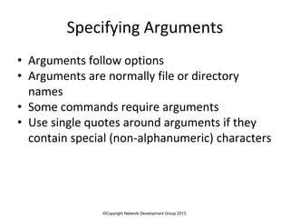 ©Copyright Network Development Group 2013.
Specifying Arguments
• Arguments follow options
• Arguments are normally file or directory
names
• Some commands require arguments
• Use single quotes around arguments if they
contain special (non-alphanumeric) characters
 