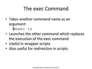 ©Copyright Network Development Group 2013.
The exec Command
• Takes another command name as an
argument:
$exec ls
• Launches the other command which replaces
the execution of the exec command
• Useful in wrapper scripts
• Also useful for redirection in scripts
 