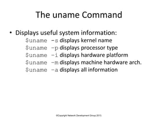 ©Copyright Network Development Group 2013.
The uname Command
• Displays useful system information:
$uname -s displays kernel name
$uname –p displays processor type
$uname –i displays hardware platform
$uname –m displays machine hardware arch.
$uname –a displays all information
 
