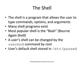 ©Copyright Network Development Group 2013.
The Shell
• The shell is a program that allows the user to
type commands, options, and arguments
• Many shell programs exist
• Most popular shell is the “Bash” (Bourne
Again Shell)
• A user’s shell can be changed by the
usermod command by root
• User’s default shell stored in /etc/passwd
 