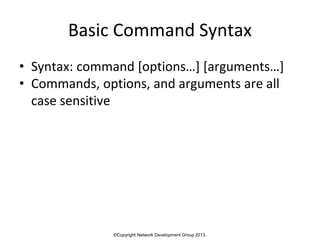 ©Copyright Network Development Group 2013.
Basic Command Syntax
• Syntax: command [options…] [arguments…]
• Commands, options, and arguments are all
case sensitive
 