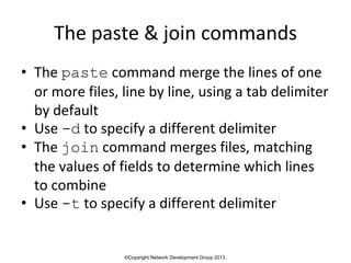 ©Copyright Network Development Group 2013.
The paste & join commands
• The paste command merge the lines of one
or more files, line by line, using a tab delimiter
by default
• Use -d to specify a different delimiter
• The join command merges files, matching
the values of fields to determine which lines
to combine
• Use -t to specify a different delimiter
 