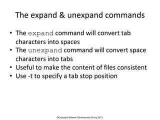 ©Copyright Network Development Group 2013.
The expand & unexpand commands
• The expand command will convert tab
characters into spaces
• The unexpand command will convert space
characters into tabs
• Useful to make the content of files consistent
• Use -t to specify a tab stop position
 
