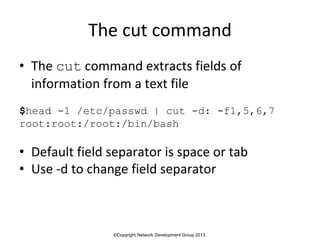 ©Copyright Network Development Group 2013.
The cut command
• The cut command extracts fields of
information from a text file
$head -1 /etc/passwd | cut -d: -f1,5,6,7
root:root:/root:/bin/bash
• Default field separator is space or tab
• Use -d to change field separator
 