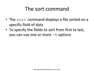 ©Copyright Network Development Group 2013.
The sort command
• The sort command displays a file sorted on a
specific field of data
• To specify the fields to sort from first to last,
you can use one or more -k options
 