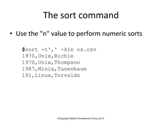 ©Copyright Network Development Group 2013.
The sort command
• Use the "n" value to perform numeric sorts
$sort -t',' -k1n os.csv
1970,Unix,Richie
1970,Unix,Thompson
1987,Minix,Tanenbaum
191,Linux,Torvalds
 