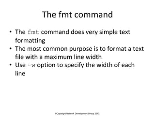 ©Copyright Network Development Group 2013.
The fmt command
• The fmt command does very simple text
formatting
• The most common purpose is to format a text
file with a maximum line width
• Use -w option to specify the width of each
line
 