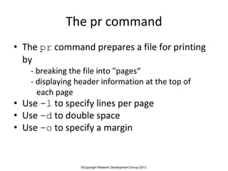 ©Copyright Network Development Group 2013.
The pr command
• The pr command prepares a file for printing
by
- breaking the file into "pages“
- displaying header information at the top of
each page
• Use -l to specify lines per page
• Use -d to double space
• Use -o to specify a margin
 