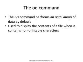 ©Copyright Network Development Group 2013.
The od command
• The od command performs an octal dump of
data by default
• Used to display the contents of a file when it
contains non-printable characters
 