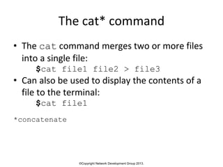 ©Copyright Network Development Group 2013.
The cat* command
• The cat command merges two or more files
into a single file:
$cat file1 file2 > file3
• Can also be used to display the contents of a
file to the terminal:
$cat file1
*concatenate
 
