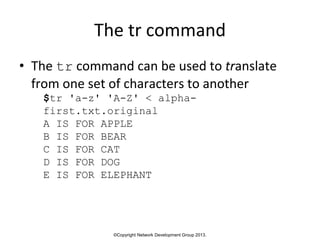 ©Copyright Network Development Group 2013.
The tr command
• The tr command can be used to translate
from one set of characters to another
$tr 'a-z' 'A-Z' < alpha-
first.txt.original
A IS FOR APPLE
B IS FOR BEAR
C IS FOR CAT
D IS FOR DOG
E IS FOR ELEPHANT
 
