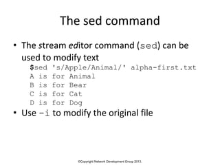 ©Copyright Network Development Group 2013.
The sed command
• The stream editor command (sed) can be
used to modify text
$sed 's/Apple/Animal/' alpha-first.txt
A is for Animal
B is for Bear
C is for Cat
D is for Dog
• Use -i to modify the original file
 