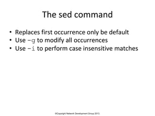 ©Copyright Network Development Group 2013.
The sed command
• Replaces first occurrence only be default
• Use -g to modify all occurrences
• Use -i to perform case insensitive matches
 