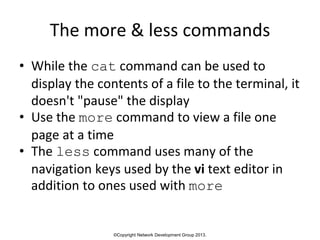 ©Copyright Network Development Group 2013.
The more & less commands
• While the cat command can be used to
display the contents of a file to the terminal, it
doesn't "pause" the display
• Use the more command to view a file one
page at a time
• The less command uses many of the
navigation keys used by the vi text editor in
addition to ones used with more
 